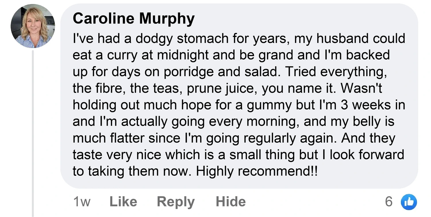 Caroline Murphy: I've had a dodgy stomach for years, my husband could eat a curry at midnight and be grand and I'm backed up for days on porridge and salad. Tried everything, the fibre, the teas, prune juice, you name it. Wasn't holding out much hope for a gummy but I'm 3 weeks in and I'm actually going every morning, and my belly is much flatter since I'm going regularly again. And they taste very nice which is a small thing but I look forward to taking them now. Highly recommend!!