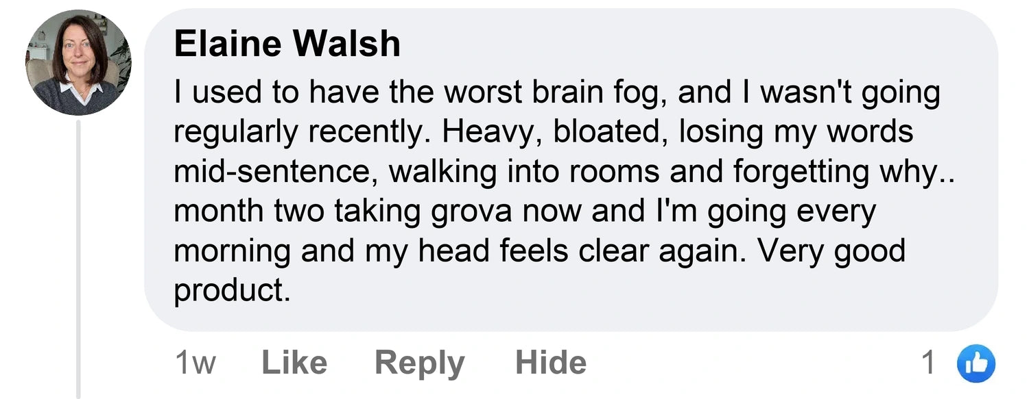 Elaine Walsh: I used to have the worst brain fog, and I wasn't going regularly recently. Heavy, bloated, losing my words mid-sentence, walking into rooms and forgetting why.. month two taking grova now and I'm going every morning and my head feels clear again. Very good product.